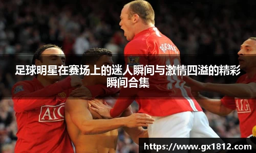 足球明星在赛场上的迷人瞬间与激情四溢的精彩瞬间合集